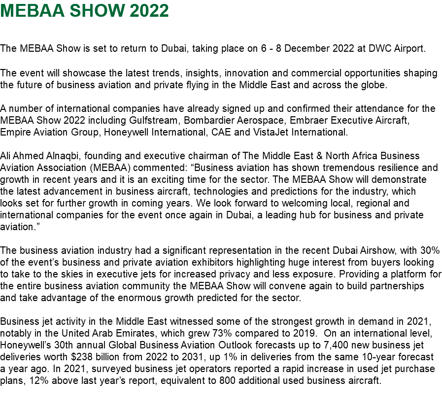 MEBAA SHOW 2022 The MEBAA Show is set to return to Dubai, taking place on 6 - 8 December 2022 at DWC Airport. The event will showcase the latest trends, insights, innovation and commercial opportunities shaping the future of business aviation and private flying in the Middle East and across the globe. A number of international companies have already signed up and confirmed their attendance for the MEBAA Show 2022 including Gulfstream, Bombardier Aerospace, Embraer Executive Aircraft, Empire Aviation Group, Honeywell International, CAE and VistaJet International. Ali Ahmed Alnaqbi, founding and executive chairman of The Middle East & North Africa Business Aviation Association (MEBAA) commented: “Business aviation has shown tremendous resilience and growth in recent years and it is an exciting time for the sector. The MEBAA Show will demonstrate the latest advancement in business aircraft, technologies and predictions for the industry, which looks set for further growth in coming years. We look forward to welcoming local, regional and international companies for the event once again in Dubai, a leading hub for business and private aviation.” The business aviation industry had a significant representation in the recent Dubai Airshow, with 30% of the event’s business and private aviation exhibitors highlighting huge interest from buyers looking to take to the skies in executive jets for increased privacy and less exposure. Providing a platform for the entire business aviation community the MEBAA Show will convene again to build partnerships and take advantage of the enormous growth predicted for the sector. Business jet activity in the Middle East witnessed some of the strongest growth in demand in 2021, notably in the United Arab Emirates, which grew 73% compared to 2019. On an international level, Honeywell’s 30th annual Global Business Aviation Outlook forecasts up to 7,400 new business jet deliveries worth $238 billion from 2022 to 2031, up 1% in deliveries from the same 10-year forecast a year ago. In 2021, surveyed business jet operators reported a rapid increase in used jet purchase plans, 12% above last year’s report, equivalent to 800 additional used business aircraft. 
