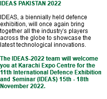 IDEAS PAKISTAN 2022 IDEAS, a biennially held defence exhibition, will once again bring together all the industry's players across the globe to showcase the latest technological innovations. The IDEAS-2022 team will welcome you at Karachi Expo Centre for the 11th International Defence Exhibition and Seminar (IDEAS) 15th - 18th November 2022. 